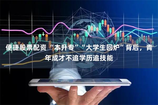 便捷股票配资 “本升专”“大学生回炉”背后，青年成才不追学历追技能