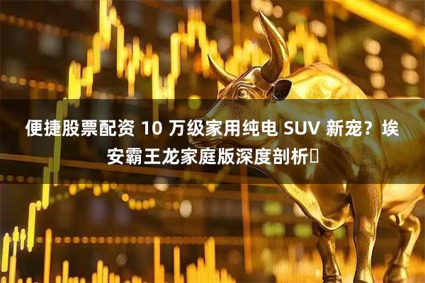 便捷股票配资 10 万级家用纯电 SUV 新宠？埃安霸王龙家庭版深度剖析​