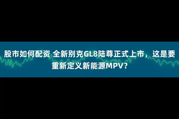 股市如何配资 全新别克GL8陆尊正式上市，这是要重新定义新能源MPV？
