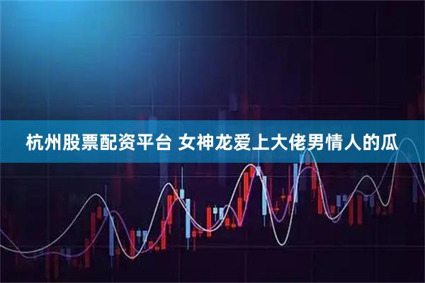 杭州股票配资平台 女神龙爱上大佬男情人的瓜