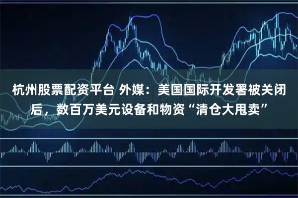 杭州股票配资平台 外媒：美国国际开发署被关闭后，数百万美元设备和物资“清仓大甩卖”