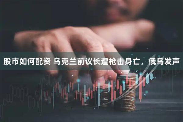 股市如何配资 乌克兰前议长遭枪击身亡，俄乌发声