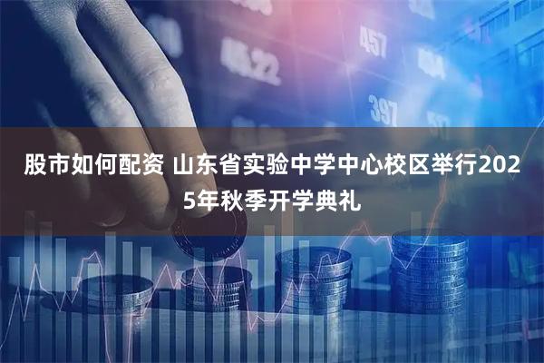 股市如何配资 山东省实验中学中心校区举行2025年秋季开学典礼