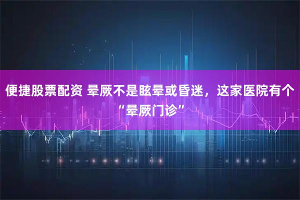 便捷股票配资 晕厥不是眩晕或昏迷，这家医院有个“晕厥门诊”