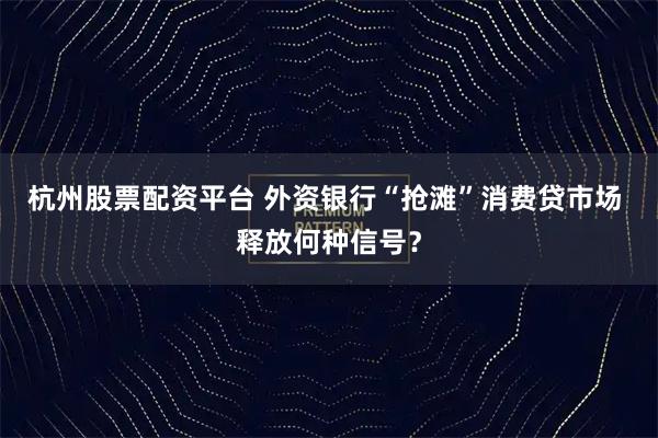 杭州股票配资平台 外资银行“抢滩”消费贷市场 释放何种信号？