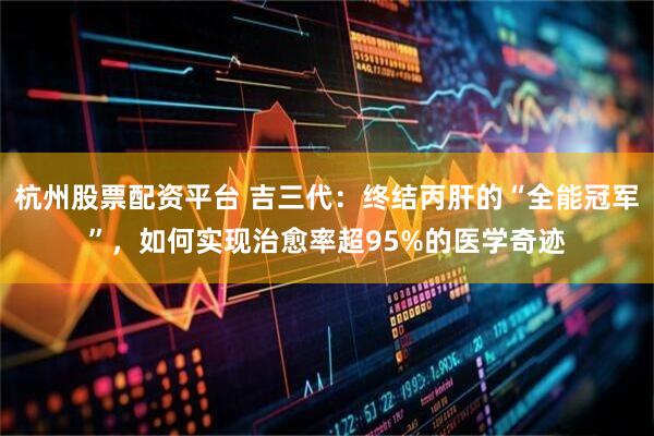 杭州股票配资平台 吉三代：终结丙肝的“全能冠军”，如何实现治愈率超95%的医学奇迹