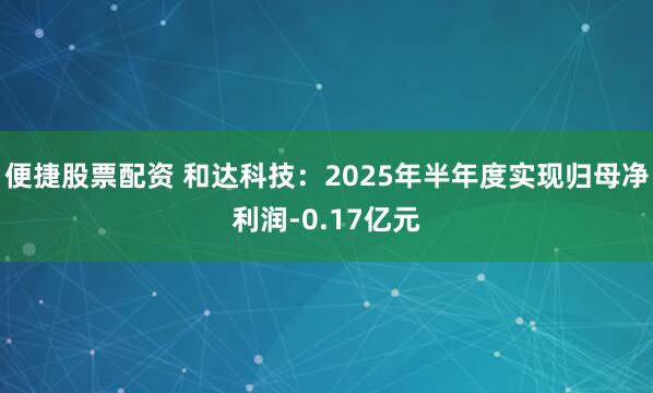便捷股票配资 和达科技：2025年半年度实现归母净利润-0.17亿元
