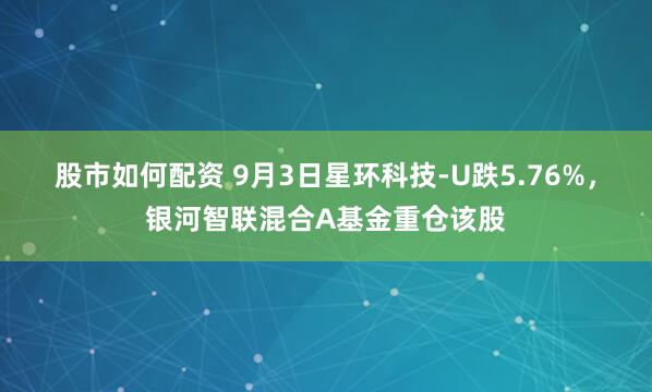 股市如何配资 9月3日星环科技-U跌5.76%，银河智联混合A基金重仓该股