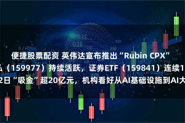 便捷股票配资 英伟达宣布推出“Rubin CPX” GPU，创业板ETF天弘（159977）持续活跃，证券ETF（159841）连续12日“吸金”超20亿元，机构看好从AI基础设施到AI大模型到AI应用的发展闭环