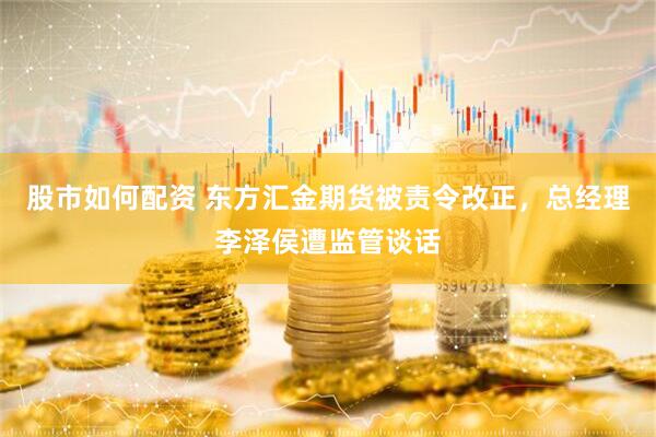股市如何配资 东方汇金期货被责令改正，总经理李泽侯遭监管谈话