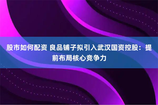 股市如何配资 良品铺子拟引入武汉国资控股：提前布局核心竞争力