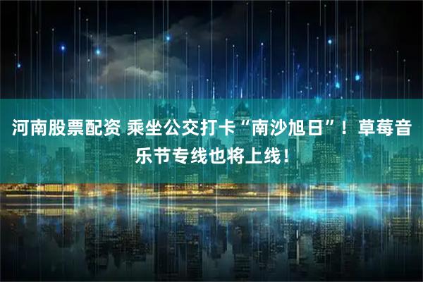 河南股票配资 乘坐公交打卡“南沙旭日”！草莓音乐节专线也将上线！