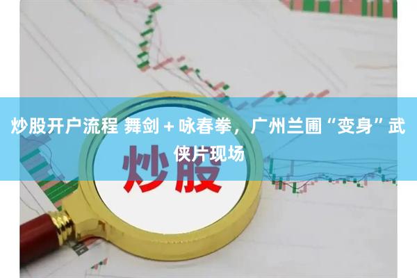 炒股开户流程 舞剑＋咏春拳，广州兰圃“变身”武侠片现场