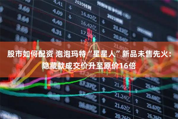 股市如何配资 泡泡玛特“星星人”新品未售先火：隐藏款成交价升至原价16倍