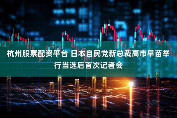 杭州股票配资平台 日本自民党新总裁高市早苗举行当选后首次记者会