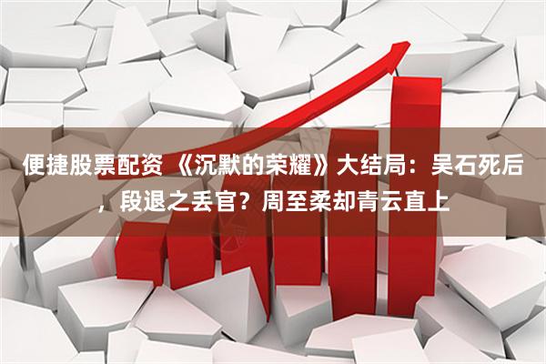 便捷股票配资 《沉默的荣耀》大结局：吴石死后，段退之丢官？周至柔却青云直上