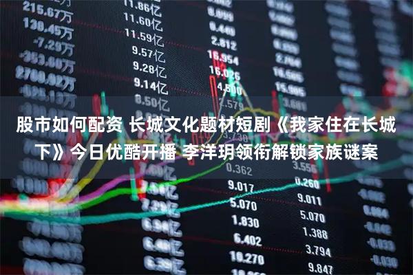 股市如何配资 长城文化题材短剧《我家住在长城下》今日优酷开播 李洋玥领衔解锁家族谜案