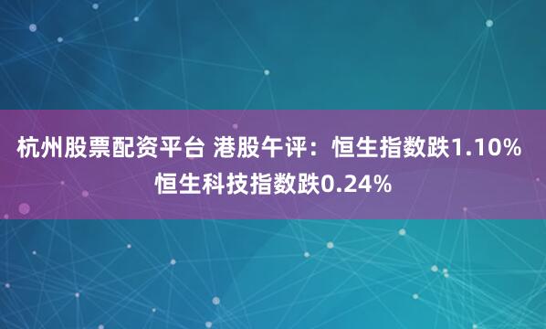 杭州股票配资平台 港股午评：恒生指数跌1.10% 恒生科技指数跌0.24%