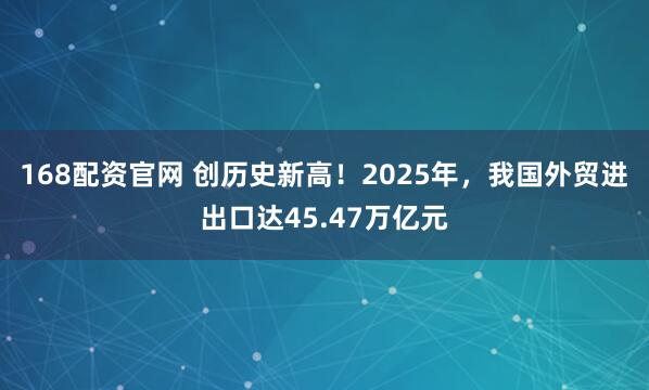 168配资官网 创历史新高！2025年，我国外贸进出口达45.47万亿元