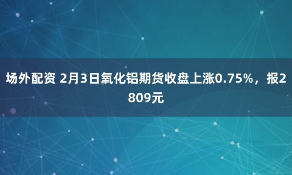 场外配资 2月3日氧化铝期货收盘上涨0.75%，报2809元