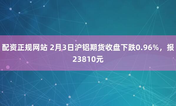 配资正规网站 2月3日沪铝期货收盘下跌0.96%，报23810元