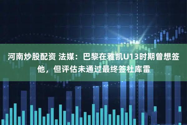 河南炒股配资 法媒:巴黎在雅凯U13时期曾想签他,但评估未通过最终签杜库雷