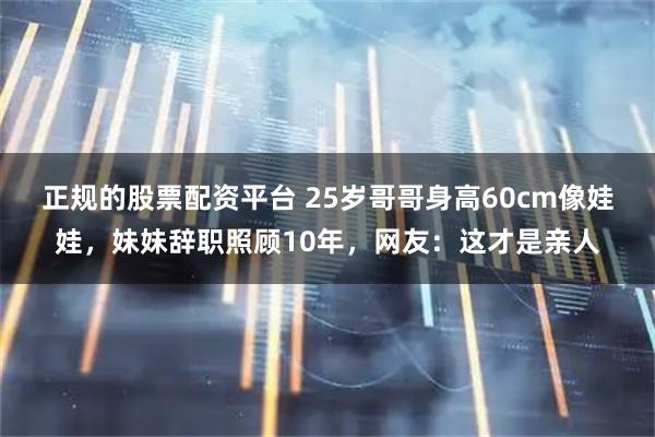 正规的股票配资平台 25岁哥哥身高60cm像娃娃，妹妹辞职照顾10年，网友：这才是亲人