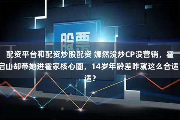 配资平台和配资炒股配资 娜然没炒CP没营销,霍启山却带她进霍家核心圈,14岁年龄差咋就这么合适?