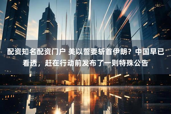 配资知名配资门户 美以誓要斩首伊朗?中国早已看透,赶在行动前发布了一则特殊公告