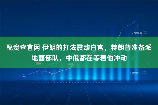 配资查官网 伊朗的打法震动白宫，特朗普准备派地面部队，中俄都在等着他冲动