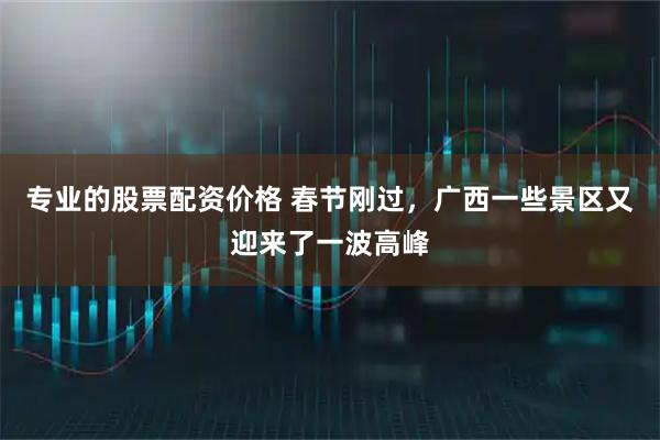 专业的股票配资价格 春节刚过，广西一些景区又迎来了一波高峰