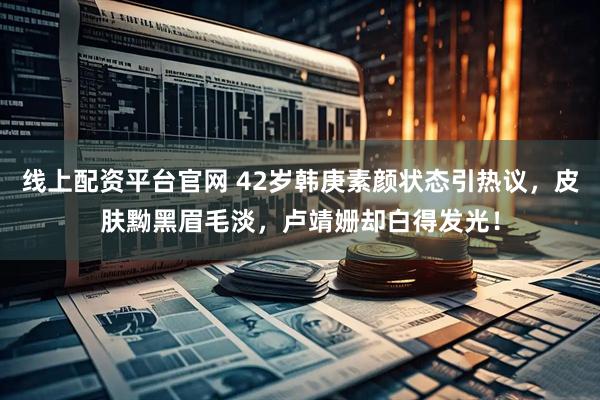 线上配资平台官网 42岁韩庚素颜状态引热议,皮肤黝黑眉毛淡,卢靖姗却白得发光!