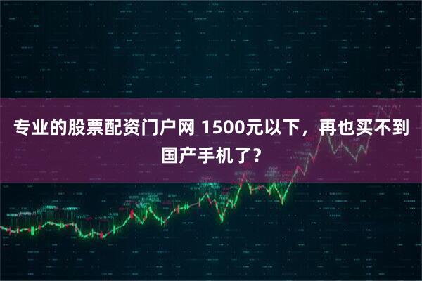 专业的股票配资门户网 1500元以下,再也买不到国产手机了?