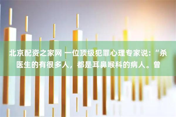 北京配资之家网 一位顶级犯罪心理专家说: “杀医生的有很多人,都是耳鼻喉科的病人。曾
