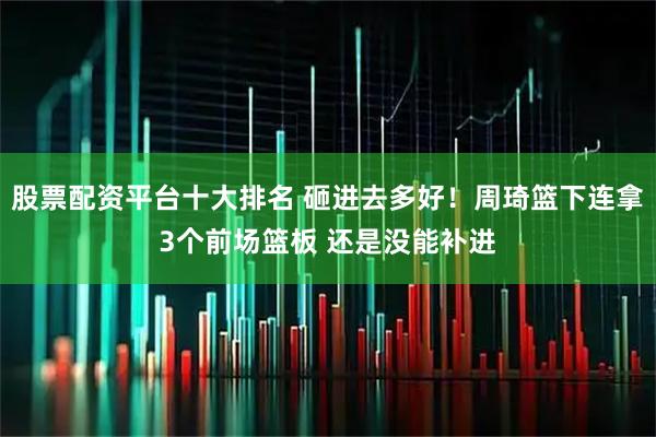 股票配资平台十大排名 砸进去多好！周琦篮下连拿3个前场篮板 还是没能补进