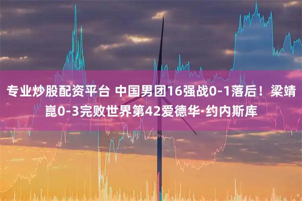 专业炒股配资平台 中国男团16强战0-1落后！梁靖崑0-3完败世界第42爱德华·约内斯库