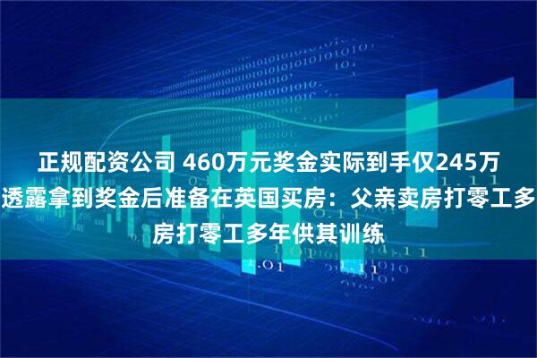 正规配资公司 460万元奖金实际到手仅245万元，吴宜泽透露拿到奖金后准备在英国买房：父亲卖房打零工多年供其训练