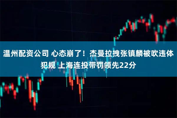温州配资公司 心态崩了！杰曼拉拽张镇麟被吹违体犯规 上海连投带罚领先22分