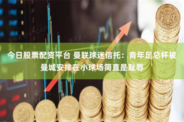今日股票配资平台 曼联球迷信托：青年足总杯被曼城安排在小球场简直是耻辱