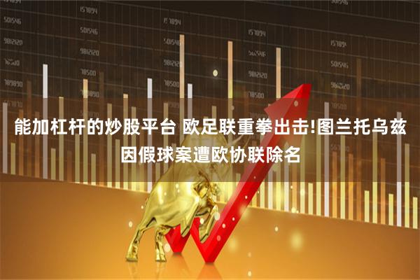 能加杠杆的炒股平台 欧足联重拳出击!图兰托乌兹因假球案遭欧协联除名