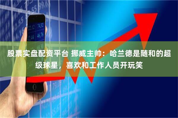 股票实盘配资平台 挪威主帅：哈兰德是随和的超级球星，喜欢和工作人员开玩笑