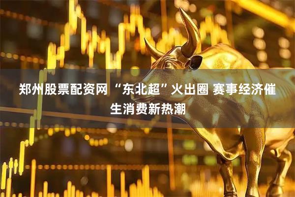 郑州股票配资网 “东北超”火出圈 赛事经济催生消费新热潮