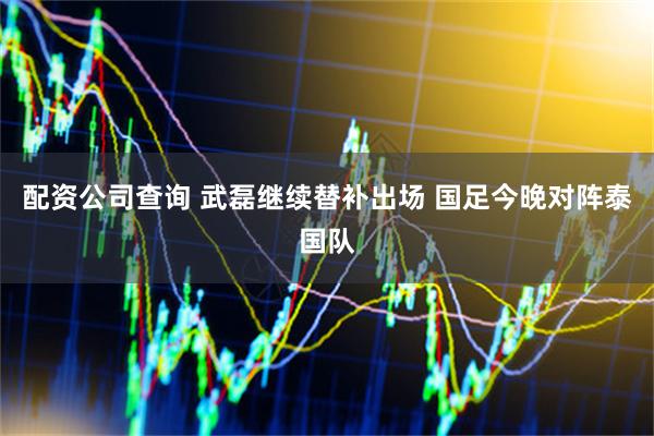 配资公司查询 武磊继续替补出场 国足今晚对阵泰国队