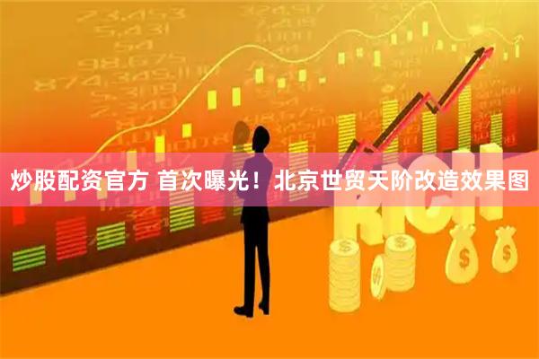 炒股配资官方 首次曝光！北京世贸天阶改造效果图