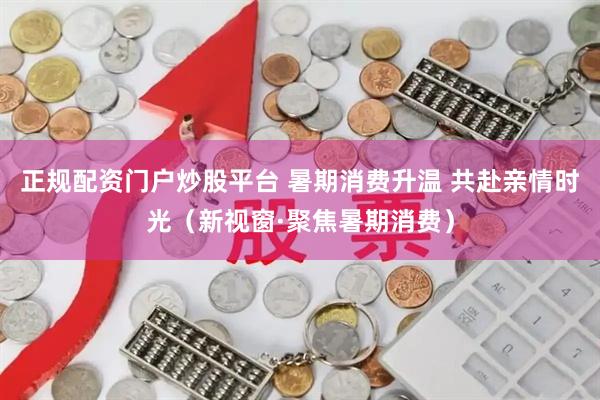 正规配资门户炒股平台 暑期消费升温 共赴亲情时光(新视窗·聚焦暑期消费)