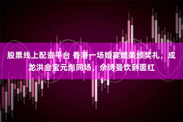 股票线上配资平台 香港一场婚宴媲美颁奖礼，成龙洪金宝元彪同场，佘诗曼饮到面红