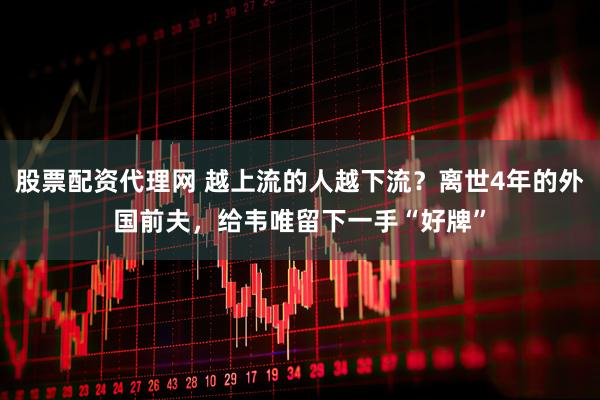 股票配资代理网 越上流的人越下流？离世4年的外国前夫，给韦唯留下一手“好牌”