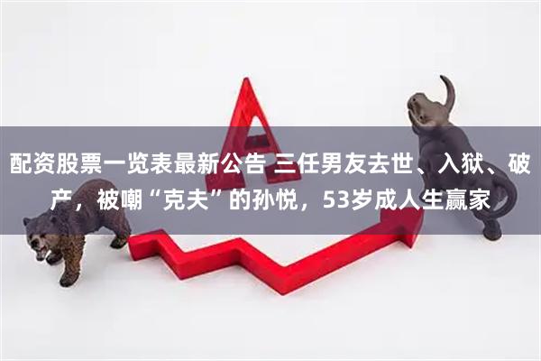 配资股票一览表最新公告 三任男友去世、入狱、破产，被嘲“克夫”的孙悦，53岁成人生赢家