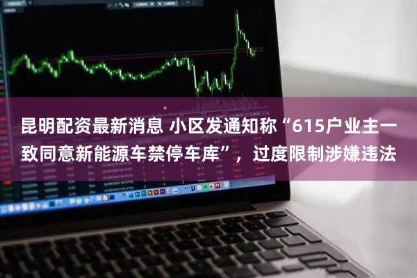 昆明配资最新消息 小区发通知称“615户业主一致同意新能源车禁停车库”，过度限制涉嫌违法