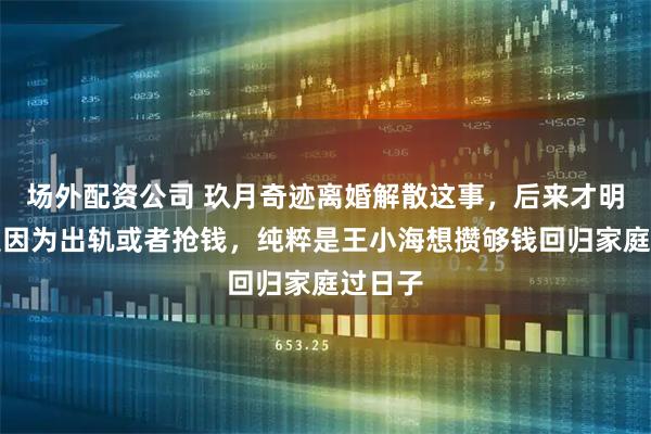 场外配资公司 玖月奇迹离婚解散这事，后来才明白不是因为出轨或者抢钱，纯粹是王小海想攒够钱回归家庭过日子